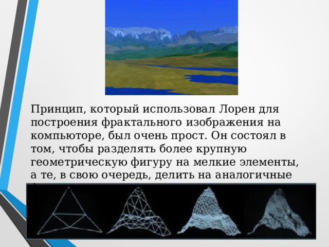 Принцип, который использовал Лорен для построения фрактального изображения на компьюторе, был очень прост. Он состоял в том, чтобы разделять более крупную геометрическую фигуру на мелкие элементы, а те, в свою очередь, делить на аналогичные фигуры меньшего размера. 