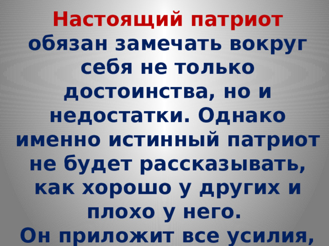 Настоящий патриот обязан замечать вокруг себя не только достоинства, но и недостатки. Однако именно истинный патриот не будет рассказывать, как хорошо у других и плохо у него. Он приложит все усилия, чтоб сделать жизнь на своей Родине лучше и достойнее  