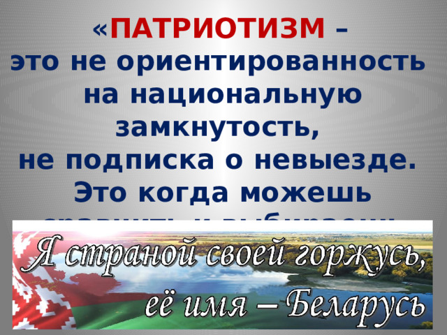   « ПАТРИОТИЗМ –  это не ориентированность  на национальную замкнутость,  не подписка о невыезде.  Это когда можешь сравнить и выбираешь свою страну»   