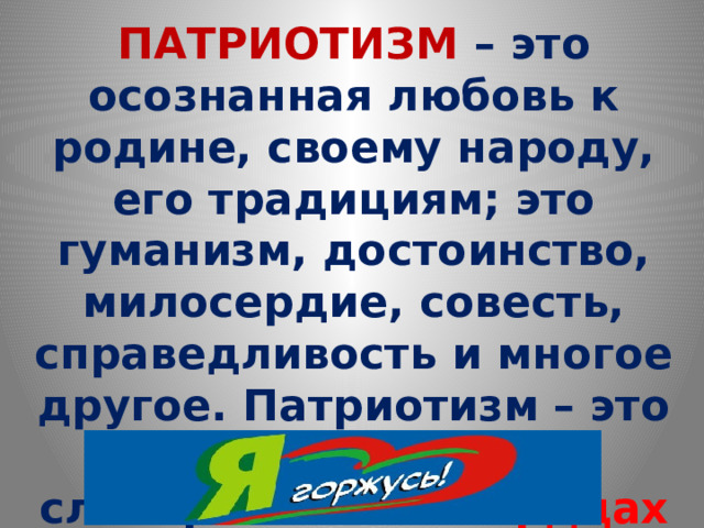 ПАТРИОТИЗМ – это осознанная любовь к родине, своему народу, его традициям; это гуманизм, достоинство, милосердие, совесть, справедливость и многое другое. Патриотизм – это не формулировка в словарях. Он – в сердцах тех, кто является истинным патриотом 