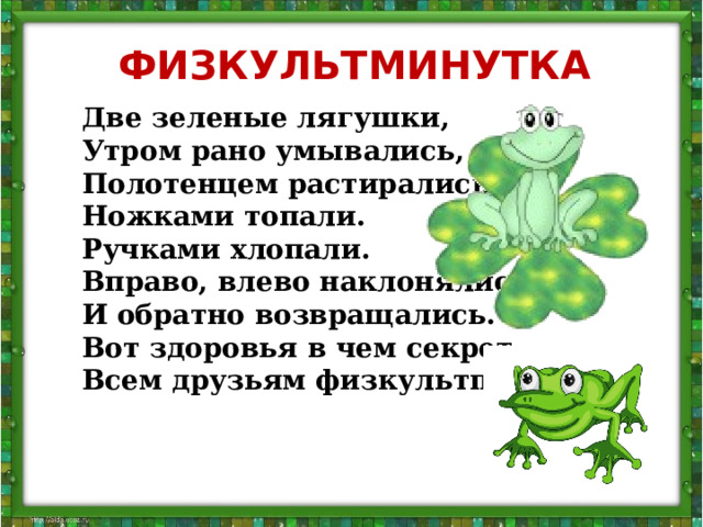 ФИЗКУЛЬТМИНУТКА На болоте две подружки, Две зеленые лягушки, Утром рано умывались, Полотенцем растирались. Ножками топали. Ручками хлопали. Вправо, влево наклонялись И обратно возвращались. Вот здоровья в чем секрет. Всем друзьям физкультпривет!  