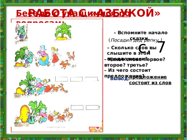 РАБОТА С «АЗБУКОЙ» Беседа с учащимися по вопросам:  – Вспомните начало сказки.   с. 7 ( Посадил дед репку.) – Сколько слов вы слышите в этом предложении? – Какое слово первое? второе? третье? – Из чего состоит предложение? предложение состоит из слов Вывод: – Соотнесите схемы с рисунками. Составьте предложения по схемам. Как надо произнести последнее предложение? Почему? Вытянул репку! В этом предложении всего два слова, поэтому они обозначены двумя полосками. Предложение произносится радостно, взволнованно, с повышением голоса. В таких случаях в конце предложения ставится не точка, а восклицательный знак. Его можно видеть в конце схемы данного предложения  