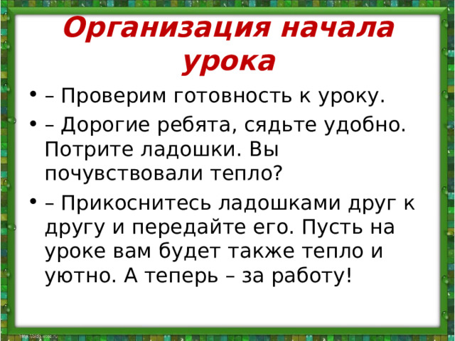 Организация начала урока – Проверим готовность к уроку. – Дорогие ребята, сядьте удобно. Потрите ладошки. Вы почувствовали тепло? – Прикоснитесь ладошками друг к другу и передайте его. Пусть на уроке вам будет также тепло и уютно. А теперь – за работу! 