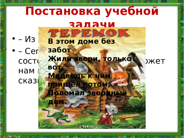 Постановка учебной задачи – Из чего состоит наша речь? – Сегодня мы узнаем, из чего состоят предложения, а поможет нам в этом русская народная сказка В этом доме без забот  Жили звери, только вот,  Медведь к ним пришел потом,  Поломал звериный дом.   – Вспомните начало сказки. – Сколько слов вы слышите  в этом предложении. – Какое слово первое? второе? третье? – Из чего состоит предложение? 