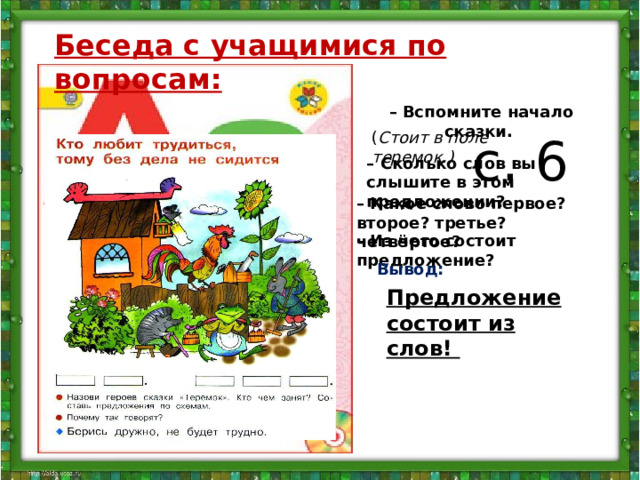 Беседа с учащимися по вопросам:  – Вспомните начало сказки.   с. 6 ( Стоит в поле теремок.) – Сколько слов вы слышите в этом предложении? – Какое слово первое? второе? третье? четвёртое? – Из чего состоит предложение? Вывод: Предложение состоит из слов!   