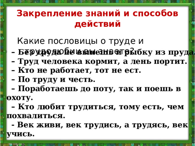 Закрепление знаний и способов действий Какие пословицы о труде и трудолюбии вы знаете? –  Без труда не вынешь и рыбку из пруда. –  Труд человека кормит, а лень портит. –  Кто не работает, тот не ест. –  По труду и честь. –  Поработаешь до поту, так и поешь в охоту. –  Кто любит трудиться, тому есть, чем похвалиться. - Век живи, век трудись, а трудясь, век учись.  