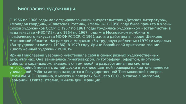 Биография художницы. С 1956 по 1966 годы иллюстрировала книги в издательствах «Детская литература», «Молодая гвардия», «Советская Россия», «Малыш». В 1958 году была принята в члены Союза художников СССР. С 1957 по 1961 годы трудилась художником - эстампистом в издательстве «ИЗОГИЗ», а с 1964 по 1967 годы − в Московском комбинате графического искусства МОХФ РСФСР. С 1961 жила и работала в городе Щелково Московской области. Награждена медалью «За трудовую доблесть» (1979) и медалью «За трудовое отличие» (1986). В 1979 году Ирине Воробьевой присвоено звание «Заслуженный художник РСФСР». Ирина Николаевна уверенно чувствовала себя в самых разных художественных дисциплинах. Она занималась линогравюрой, литографией, офортом, виртуозно работала карандашом, акварелью, темперой, а разработанная ею система многослойной печати с одной доски в технике цветной гравюры на картоне является уникальной. Работы автора находятся в Государственной Третьяковской галерее, ГМИИ им. А.С. Пушкина, в музеях и галереях бывшего СССР, а также в Болгарии, Германии, Египте, Италии, Финляндии, Франции. 