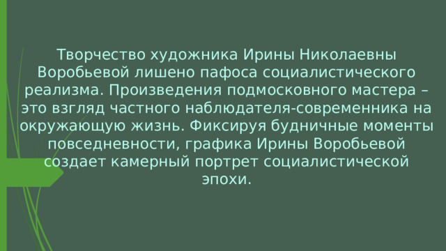 Творчество художника Ирины Николаевны Воробьевой лишено пафоса социалистического реализма. Произведения подмосковного мастера – это взгляд частного наблюдателя-современника на окружающую жизнь. Фиксируя будничные моменты повседневности, графика Ирины Воробьевой создает камерный портрет социалистической эпохи. 