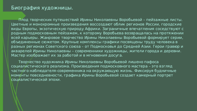 Биография художницы.  Плод творческих путешествий Ирины Николаевны Воробьевой – пейзажные листы. Цветные и монохромные произведения воссоздают облик регионов России, городские виды Европы, экзотическую природу Африки. Заграничные впечатления соседствуют с родным подмосковным пейзажем, к которому Воробьева возвращалась на протяжении всей карьеры. Жанровое творчество Ирины Николаевны Воробьевой формирует серии, объединенные сюжетом. Крупные комплексы графики посвящены труду человека в разных регионах Советского союза – от Подмосковья до Средней Азии. Герои гравюр и акварелей Ирины Николаевны – современники художницы, жители города и деревни. Мастер изображает их за работой и в мгновения досуга.  Творчество художника Ирины Николаевны Воробьевой лишено пафоса социалистического реализма. Произведения подмосковного мастера – это взгляд частного наблюдателя-современника на окружающую жизнь. Фиксируя будничные моменты повседневности, графика Ирины Воробьевой создает камерный портрет социалистической эпохи. 