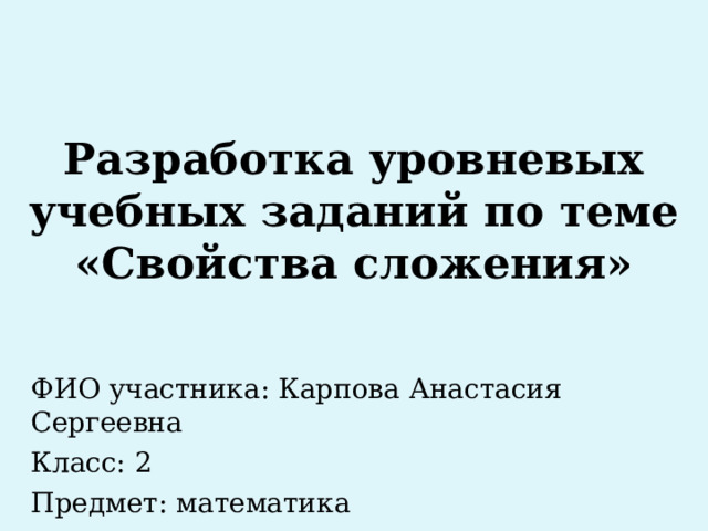 Разработка уровневых учебных заданий по теме «Свойства сложения» ФИО участника: Карпова Анастасия Сергеевна Класс: 2 Предмет: математика 