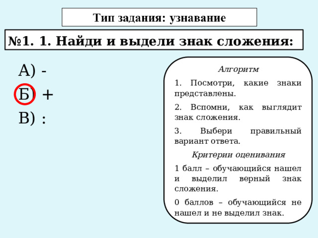 № 1. 1. Найди и выдели знак сложения: А) - Алгоритм Б) + 1. Посмотри, какие знаки представлены. В) : 2. Вспомни, как выглядит знак сложения. 3. Выбери правильный вариант ответа. Критерии оценивания 1 балл – обучающийся нашел и выделил верный знак сложения. 0 баллов – обучающийся не нашел и не выделил знак. 