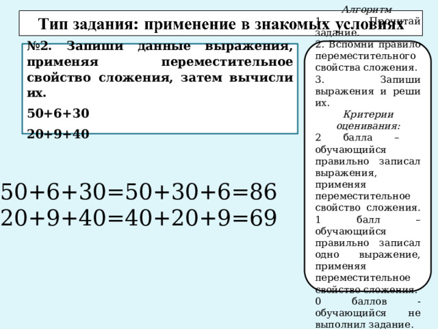 Алгоритм 1. Прочитай задание. 2. Вспомни правило переместительного свойства сложения. 3. Запиши выражения и реши их. Критерии оценивания: 2 балла – обучающийся правильно записал выражения, применяя переместительное свойство сложения. 1 балл – обучающийся правильно записал одно выражение, применяя переместительное свойство сложения. 0 баллов - обучающийся не выполнил задание. № 2. Запиши данные выражения, применяя переместительное свойство сложения, затем вычисли их. 50+6+30 20+9+40 50+6+30=50+30+6=86 20+9+40=40+20+9=69 