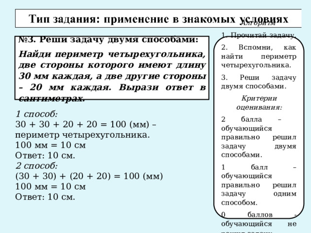 № 3. Реши задачу двумя способами: Найди периметр четырехугольника, две стороны которого имеют длину 30 мм каждая, а две другие стороны – 20 мм каждая. Вырази ответ в сантиметрах. Алгоритм 1. Прочитай задачу. 2. Вспомни, как найти периметр четырехугольника. 3. Реши задачу двумя способами. Критерии оценивания: 2 балла – обучающийся правильно решил задачу двумя способами. 1 балл – обучающийся правильно решил задачу одним способом. 0 баллов - обучающийся не решил задачу . 1 способ: 30 + 30 + 20 + 20 = 100 (мм) – периметр четырехугольника. 100 мм = 10 см Ответ: 10 см. 2 способ: (30 + 30) + (20 + 20) = 100 (мм) 100 мм = 10 см Ответ: 10 см. 