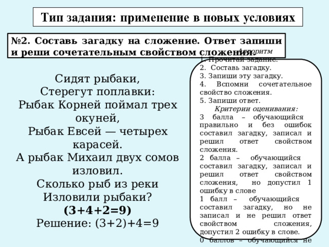 № 2. Составь загадку на сложение. Ответ запиши и реши сочетательным свойством сложения. Алгоритм 1. Прочитай задание. 2. Составь загадку. 3. Запиши эту загадку. 4. Вспомни сочетательное свойство сложения. 5. Запиши ответ. Критерии оценивания: 3 балла – обучающийся правильно и без ошибок составил загадку, записал и решил ответ свойством сложения. 2 балла – обучающийся составил загадку, записал и решил ответ свойством сложения, но допустил 1 ошибку в слове 1 балл – обучающийся составил загадку, но не записал и не решил ответ свойством сложения, допустил 2 ошибку в слове. 0 баллов – обучающийся не выполнил задание . Сидят рыбаки, Стерегут поплавки: Рыбак Корней поймал трех окуней, Рыбак Евсей — четырех карасей. А рыбак Михаил двух сомов изловил. Сколько рыб из реки Изловили рыбаки? (3+4+2=9) Решение: (3+2)+4=9 