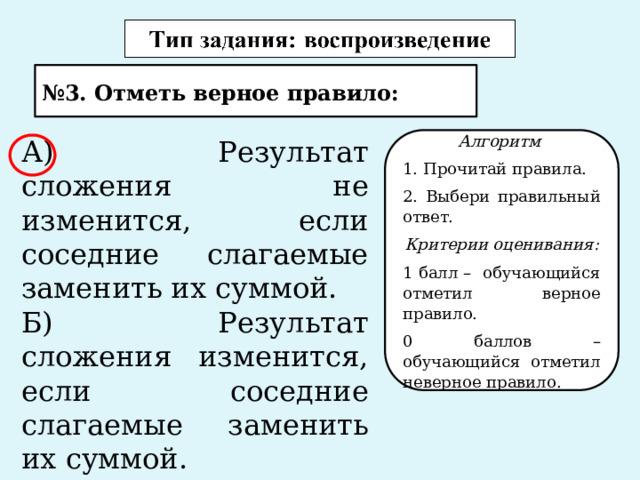 № 3. Отметь верное правило: Алгоритм А) Результат сложения не изменится, если соседние слагаемые заменить их суммой. 1. Прочитай правила. Б) Результат сложения изменится, если соседние слагаемые заменить их суммой. 2. Выбери правильный ответ. Критерии оценивания: 1 балл – обучающийся отметил верное правило. 0 баллов – обучающийся отметил неверное правило. 