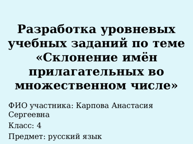 Разработка уровневых учебных заданий по теме «Склонение имён прилагательных во множественном числе» ФИО участника: Карпова Анастасия Сергеевна Класс: 4 Предмет: русский язык 