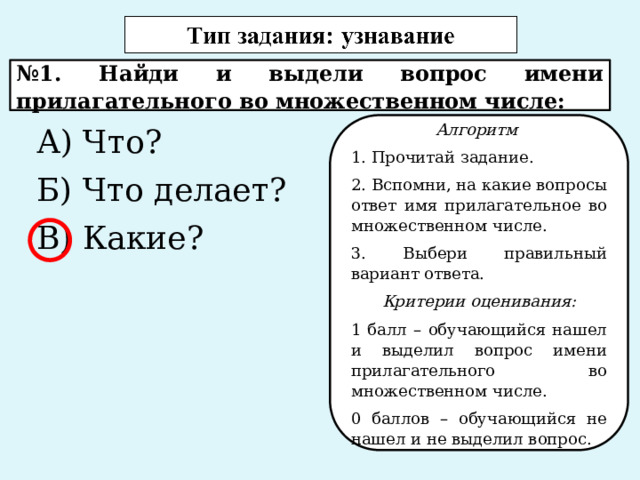 № 1. Найди и выдели вопрос имени прилагательного во множественном числе: А) Что? Алгоритм Б) Что делает? 1. Прочитай задание. В) Какие? 2. Вспомни, на какие вопросы ответ имя прилагательное во множественном числе. 3. Выбери правильный вариант ответа. Критерии оценивания: 1 балл – обучающийся нашел и выделил вопрос имени прилагательного во множественном числе. 0 баллов – обучающийся не нашел и не выделил вопрос. 