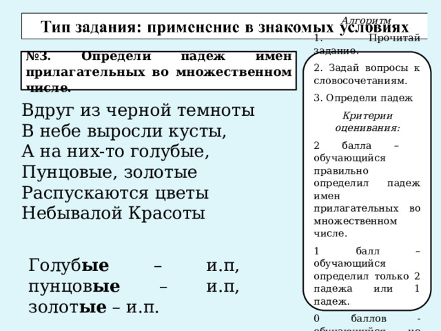 № 3. Определи падеж имен прилагательных во множественном числе. Алгоритм 1. Прочитай задание. 2. Задай вопросы к словосочетаниям. 3. Определи падеж Критерии оценивания: 2 балла – обучающийся правильно определил падеж имен прилагательных во множественном числе. 1 балл – обучающийся определил только 2 падежа или 1 падеж. 0 баллов - обучающийся не определил падежи. Вдруг из черной темноты В небе выросли кусты, А на них-то голубые, Пунцовые, золотые Распускаются цветы Небывалой Красоты Голуб ые – и.п, пунцов ые – и.п, золот ые – и.п. 