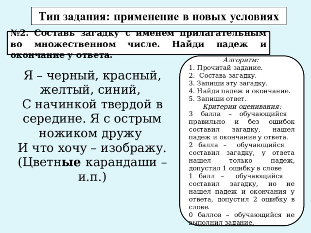 № 2. Составь загадку с именем прилагательным во множественном числе. Найди падеж и окончание у ответа. Алгоритм: 1. Прочитай задание. 2. Составь загадку. 3. Запиши эту загадку. 4. Найди падеж и окончание. 5. Запиши ответ. Критерии оценивания: 3 балла – обучающийся правильно и без ошибок составил загадку, нашел падеж и окончание у ответа. 2 балла – обучающийся составил загадку, у ответа нашел только падеж, допустил 1 ошибку в слове 1 балл – обучающийся составил загадку, но не нашел падеж и окончания у ответа, допустил 2 ошибку в слове. 0 баллов – обучающийся не выполнил задание. Я – черный, красный, желтый, синий, С начинкой твердой в середине. Я с острым ножиком дружу И что хочу – изображу. (Цветн ые карандаши – и.п.) 