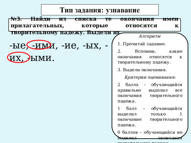 № 3. Найди из списка те окончания имен прилагательных, которые относятся к творительному падежу. Выдели их.   Алгоритм 1. Прочитай задание. 2. Вспомни, какие окончания относятся к творительному падежу. 3. Выдели окончания. Критерии оценивания: 2 балла – обучающийся правильно выделил все окончания творительного падежа. 1 балл – обучающийся выделил только 1 окончание творительного падежа. 0 баллов – обучающийся не выделил окончания творительного падежа.  -ые, -ими, -ие, -ых, -их, -ыми. 