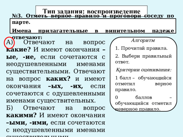 № 3. Отметь верное правило и проговори соседу по парте. Имена прилагательные в винительном падеже отвечают: Алгоритм А) Отвечают на вопрос какие? И имеют окончания –ые, -ие, если сочетаются с неодушевленными именами существительными. Отвечают на вопрос каких? и имеют окончания –ых, -их, если сочетаются с одушевленными именами существительных. 1. Прочитай правила. Б) Отвечают на вопрос какими? И имеют окончания –ыми, -ими, если сочетаются с неодушевленными именами существительными. 2. Выбери правильный ответ. Критерии оценивания: 1 балл – обучающийся отметил верное правило. 0 баллов – обучающийся отметил неверное правило. 