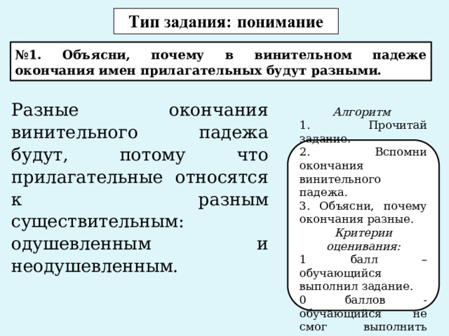 № 1. Объясни, почему в винительном падеже окончания имен прилагательных будут разными. Разные окончания винительного падежа будут, потому что прилагательные относятся к разным существительным: одушевленным и неодушевленным.   Алгоритм 1. Прочитай задание. 2. Вспомни окончания винительного падежа. 3. Объясни, почему окончания разные. Критерии оценивания: 1 балл – обучающийся выполнил задание. 0 баллов - обучающийся не смог выполнить задание. 