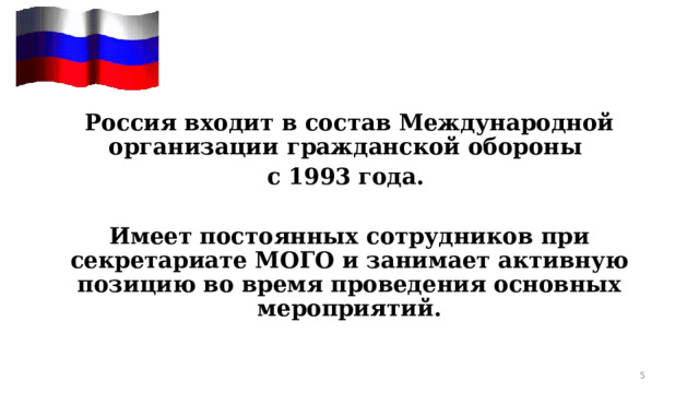  Россия входит в состав Международной организации гражданской обороны с 1993 года. Имеет постоянных сотрудников при секретариате МОГО и занимает активную позицию во время проведения основных мероприятий. 