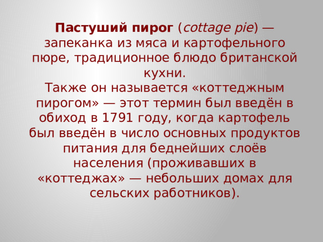 Пастуший пирог  ( cottage pie ) — запеканка из мяса и картофельного пюре, традиционное блюдо британской кухни.  Также он называется «коттеджным пирогом» — этот термин был введён в обиход в 1791 году, когда картофель был введён в число основных продуктов питания для беднейших слоёв населения (проживавших в «коттеджах» — небольших домах для сельских работников).   