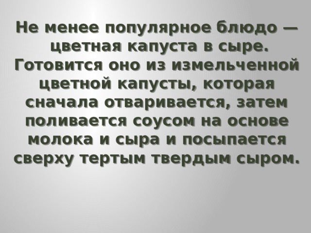 Не менее популярное блюдо —  цветная капуста в сыре. Готовится оно из измельченной цветной капусты, которая сначала отваривается, затем поливается соусом на основе молока и сыра и посыпается сверху тертым твердым сыром.   