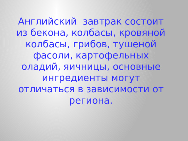 Английский завтрак состоит из бекона, колбасы, кровяной колбасы, грибов, тушеной фасоли, картофельных оладий, яичницы, основные ингредиенты могут отличаться в зависимости от региона.   