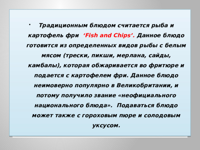  Традиционным блюдом считается рыба и картофель фри ‘Fish and Chips’. Данное блюдо готовится из определенных видов рыбы с белым мясом (трески, пикши, мерлана, сайды, камбалы), которая обжаривается во фритюре и подается с картофелем фри. Данное блюдо неимоверно популярно в Великобритании, и потому получило звание «неофициального национального блюда».  Подаваться блюдо может также с гороховым пюре и солодовым уксусом.  
