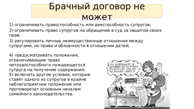 Брачный договор не может 1) ограничивать правоспособность или дееспособность супругов; 2) ограничивать право супругов на обращение в суд за защитой своих прав; 3) регулировать личные неимущественные отношения между супругами, их права и обязанности в отношении детей; 4) предусматривать положения, ограничивающие право нетрудоспособного нуждающегося супруга на получение содержания; 5) включать другие условия, которые ставят одного из супругов в крайне неблагоприятное положение или противоречат основным началам семейного законодательства. 