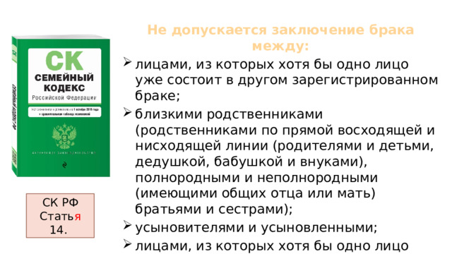 Не допускается заключение брака между: лицами, из которых хотя бы одно лицо уже состоит в другом зарегистрированном браке; близкими родственниками (родственниками по прямой восходящей и нисходящей линии (родителями и детьми, дедушкой, бабушкой и внуками), полнородными и неполнородными (имеющими общих отца или мать) братьями и сестрами); усыновителями и усыновленными; лицами, из которых хотя бы одно лицо признано судом недееспособным вследствие психического расстройства. СК РФ Стать я 14. 