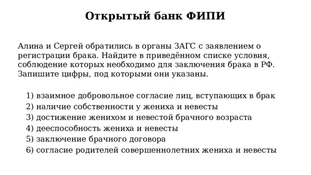 Открытый банк ФИПИ Алина и Сергей обратились в органы ЗАГС с заявлением о регистрации брака. Найдите в приведённом списке условия, соблюдение которых необходимо для заключения брака в РФ. Запишите цифры, под которыми они указаны.   1) взаимное добровольное согласие лиц, вступающих в брак   2) наличие собственности у жениха и невесты   3) достижение женихом и невестой брачного возраста   4) дееспособность жениха и невесты   5) заключение брачного договора   6) согласие родителей совершеннолетних жениха и невесты 