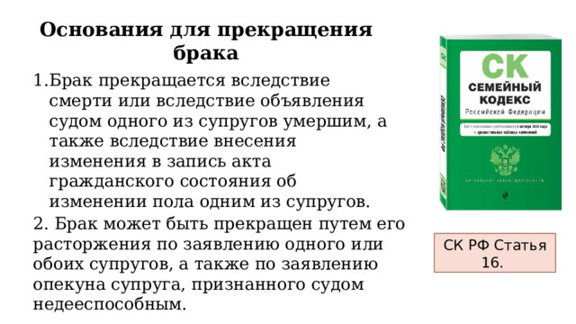 Основания для прекращения брака Брак прекращается вследствие смерти или вследствие объявления судом одного из супругов умершим, а также вследствие внесения изменения в запись акта гражданского состояния об изменении пола одним из супругов. 2. Брак может быть прекращен путем его расторжения по заявлению одного или обоих супругов, а также по заявлению опекуна супруга, признанного судом недееспособным. СК РФ Статья 16. 