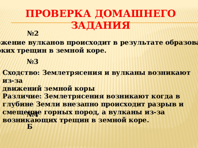 Проверка домашнего задания № 2 Извержение вулканов происходит в результате образования  глубоких трещин в земной коре. № 3 Сходство: Землетрясения и вулканы возникают из-за движений земной коры Различие: Землетрясения возникают когда в глубине Земли внезапно происходит разрыв и смещение горных пород, а вулканы из-за возникающих трещин в земной коре. № 4 Б 