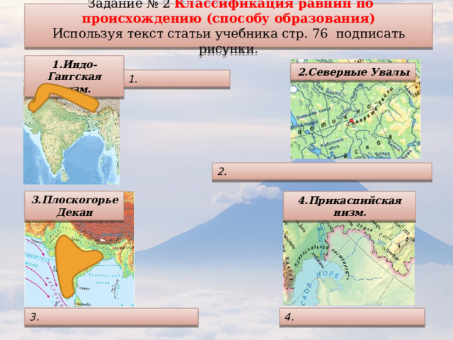  Задание № 2 Классификация равнин по происхождению (способу образования) Используя текст статьи учебника стр. 76 подписать рисунки. 1.Индо-Гангская низм. 2.Северные Увалы 1. 2. 3.Плоскогорье Декан 4.Прикаспийская низм. 4. 3. 