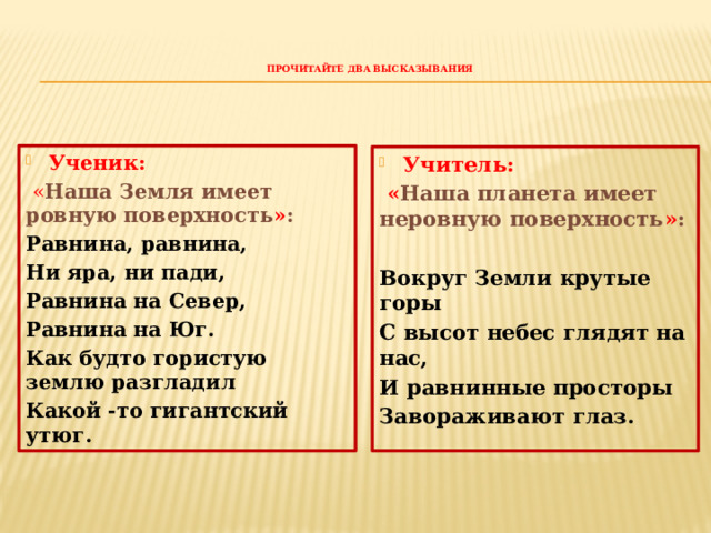 Прочитайте два высказывания    Ученик:  « Наша Земля имеет ровную поверхность » : Равнина, равнина, Ни яра, ни пади, Равнина на Север, Равнина на Юг. Как будто гористую землю разгладил Какой -то гигантский утюг.  Учитель:  « Наша планета имеет неровную поверхность » :  Вокруг Земли крутые горы С высот небес глядят на нас, И равнинные просторы Завораживают глаз. 