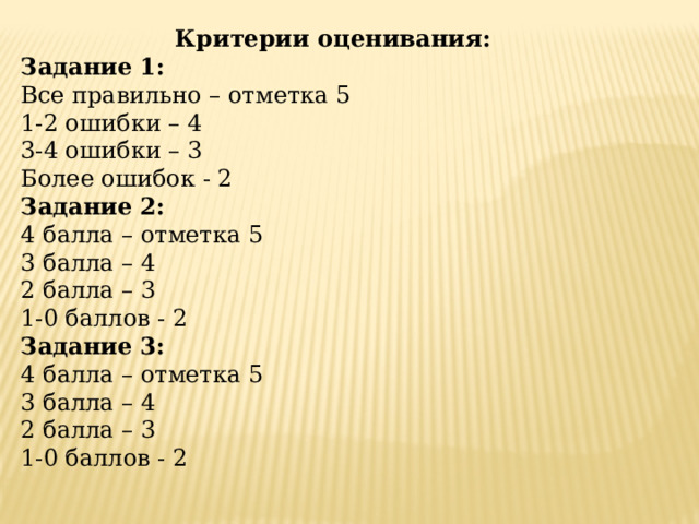 Критерии оценивания: Задание 1: Все правильно – отметка 5 1-2 ошибки – 4 3-4 ошибки – 3 Более ошибок - 2 Задание 2: 4 балла – отметка 5 3 балла – 4 2 балла – 3 1-0 баллов - 2 Задание 3: 4 балла – отметка 5 3 балла – 4 2 балла – 3 1-0 баллов - 2   