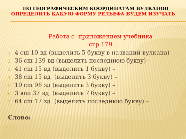 По географическим координатам вулканов Определить какую форму рельефа будем изучать Работа с приложением учебника стр 179. 4 сш 10 вд (выделить 5 букву в названий вулкана) - 36 сш 139 вд (выделить последнюю букву) - 41 сш 15 вд (выделить 1 букву) – 38 сш 15 вд (выделить 3 букву) – 19 сш 98 зд (выделить 3 букву) – 3 юш 37 вд (выделить 7 букву) – 64 сш 17 зд (выделить последнюю букву) –  Слово: 