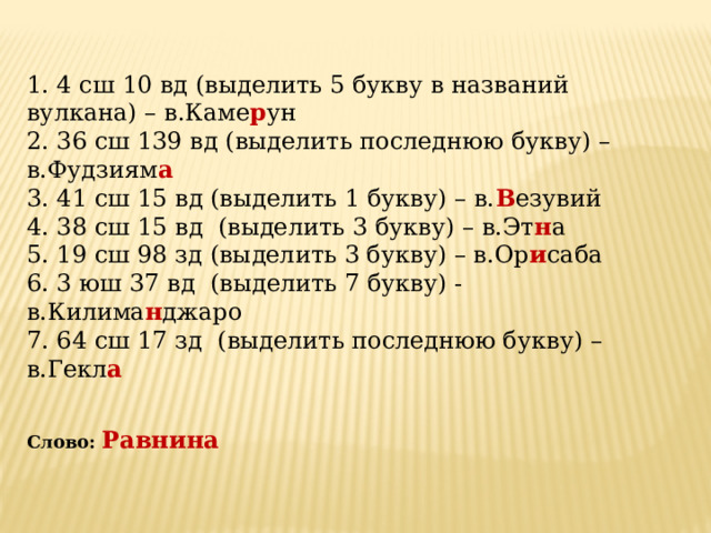 1. 4 сш 10 вд (выделить 5 букву в названий вулкана) – в.Каме р ун 2. 36 сш 139 вд (выделить последнюю букву) – в.Фудзиям а  3. 41 сш 15 вд (выделить 1 букву) – в. В езувий 4. 38 сш 15 вд (выделить 3 букву) – в.Эт н а 5. 19 сш 98 зд (выделить 3 букву) – в.Ор и саба 6. 3 юш 37 вд (выделить 7 букву) - в.Килима н джаро 7. 64 сш 17 зд (выделить последнюю букву) –в.Гекл а   Слово:  Равнина 