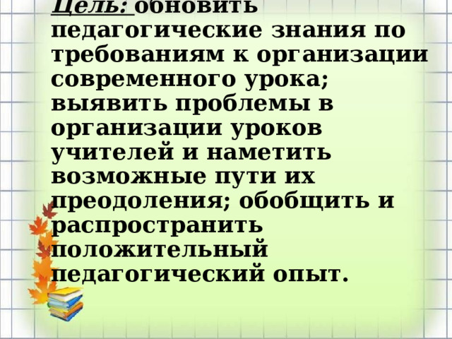 Цель: обновить педагогические знания по требованиям к организации современного урока; выявить проблемы в организации уроков учителей и наметить возможные пути их преодоления; обобщить и распространить положительный педагогический опыт.   