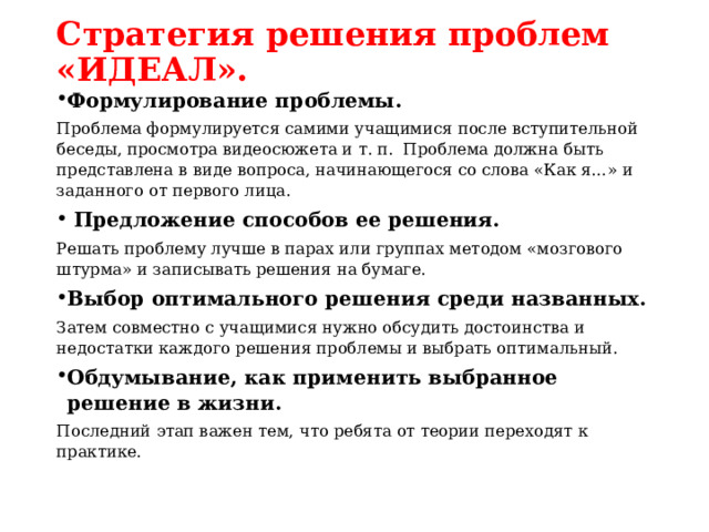 Стратегия решения проблем «ИДЕАЛ». Формулирование проблемы. Проблема формулируется самими учащимися после вступительной беседы, просмотра видеосюжета и т. п.  Проблема должна быть представлена в виде вопроса, начинающегося со слова «Как я…» и заданного от первого лица.  Предложение способов ее решения. Решать проблему лучше в парах или группах методом «мозгового штурма» и записывать решения на бумаге. Выбор оптимального решения среди названных. Затем совместно с учащимися нужно обсудить достоинства и недостатки каждого решения проблемы и выбрать оптимальный. Обдумывание, как применить выбранное решение в жизни. Последний этап важен тем, что ребята от теории переходят к практике.  