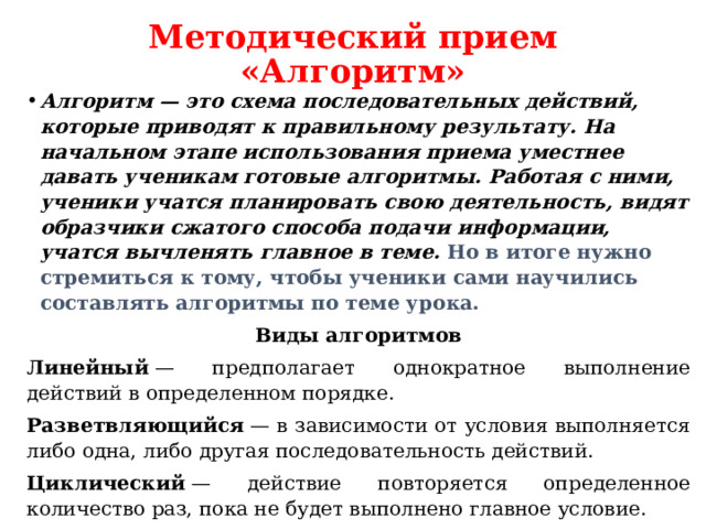 Методический прием «Алгоритм» Алгоритм — это схема последовательных действий, которые приводят к правильному результату. На начальном этапе использования приема уместнее давать ученикам готовые алгоритмы. Работая с ними, ученики учатся планировать свою деятельность, видят образчики сжатого способа подачи информации, учатся вычленять главное в теме.  Но в итоге нужно стремиться к тому, чтобы ученики сами научились составлять алгоритмы по теме урока. Виды алгоритмов Линейный  — предполагает однократное выполнение действий в определенном порядке. Разветвляющийся  — в зависимости от условия выполняется либо одна, либо другая последовательность действий. Циклический  — действие повторяется определенное количество раз, пока не будет выполнено главное условие.  