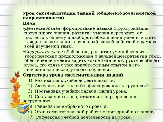  Урок систематизации знаний (общеметодологической направленности) Цели: Деятельностная:  формирование навыка структуризации полученного знания, развитие умения переходить от частного к общему и наоборот, обеспечение умения видеть каждое новое знание, изученный способ действий в рамках всей изучаемой темы. Содержательная:  обобщение, развитие умений строить теоретические предположения о дальнейшем развитии темы, обеспечение умения видеть новое знание в структуре общего курса, его связь с уже приобретенным опытом и его значение для последующего обучения. Структура урока систематизации знаний  1) Мотивация к учебной деятельности.  2) Актуализация знаний и фиксирование затруднений.  3) Постановка учебной задачи, целей урока.  4) Составление плана, стратегии по разрешению затруднения.  5) Реализация выбранного проекта.  6) Этап самостоятельной работы с проверкой по эталону.  7) Рефлексия учебной деятельности на уроке.  