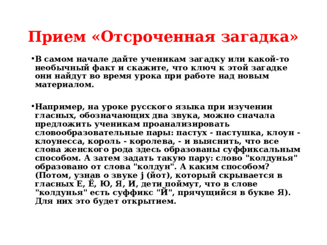Прием «Отсроченная загадка» В самом начале дайте ученикам загадку или какой-то необычный факт и скажите, что ключ к этой загадке они найдут во время урока при работе над новым материалом.  Например, на уроке русского языка при изучении гласных, обозначающих два звука, можно сначала предложить ученикам проанализировать словообразовательные пары: пастух - пастушка, клоун - клоунесса, король - королева, - и выяснить, что все слова женского рода здесь образованы суффиксальным способом. А затем задать такую пару: слово 