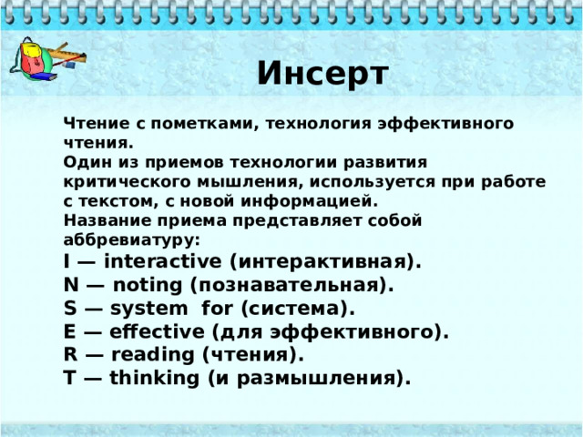 Инсерт Чтение с пометками, технология эффективного чтения. Один из приемов технологии развития критического мышления, используется при работе с текстом, с новой информацией. Название приема представляет собой аббревиатуру: I — interactive (интерактивная). N — noting (познавательная). S — system  for (система). E — effective (для эффективного). R — reading (чтения). T — thinking (и размышления). 