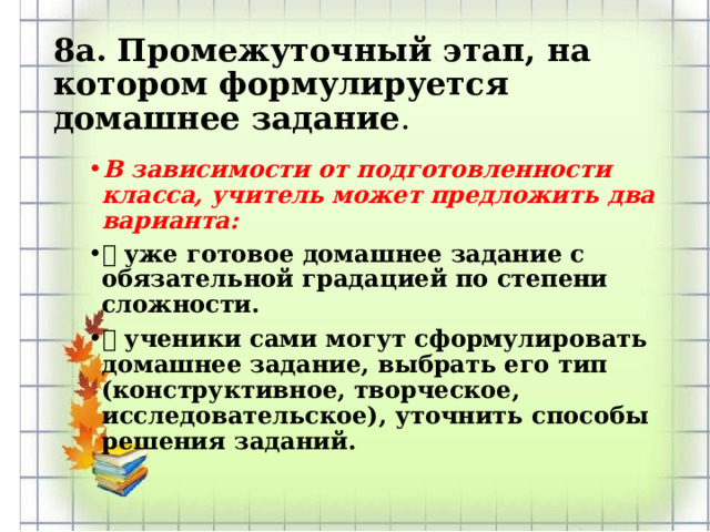 8а. Промежуточный этап, на котором формулируется домашнее задание . В зависимости от подготовленности класса, учитель может предложить два варианта:  уже готовое домашнее задание с обязательной градацией по степени сложности.  ученики сами могут сформулировать домашнее задание, выбрать его тип (конструктивное, творческое, исследовательское), уточнить способы решения заданий.  