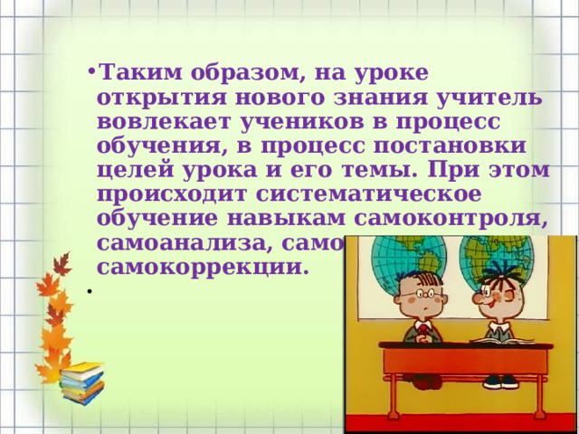 Таким образом, на уроке открытия нового знания учитель вовлекает учеников в процесс обучения, в процесс постановки целей урока и его темы. При этом происходит систематическое обучение навыкам самоконтроля, самоанализа, самооценки и самокоррекции.    