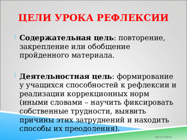 Цели урока рефлексии Содержательная цель : повторение, закрепление или обобщение пройденного материала. Деятельностная цель : формирование у учащихся способностей к рефлексии и реализации коррекционных норм (иными словами – научить фиксировать собственные трудности, выявить причины этих затруднений и находить способы их преодоления). 05/27/2024 